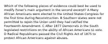 Which of the following pieces of evidence could best be used to modify Foner's main argument in the second excerpt? A Many African Americans were elected to the United States Congress for the first time during Reconstruction. B Southern states were not permitted to rejoin the Union until they had ratified the Fourteenth Amendment. C After 1877 Democrats in the South legislated restrictions on the ability of African Americans to vote. D Radical Republicans passed the Civil Rights Act of 1875 to protect African Americans against abuses.