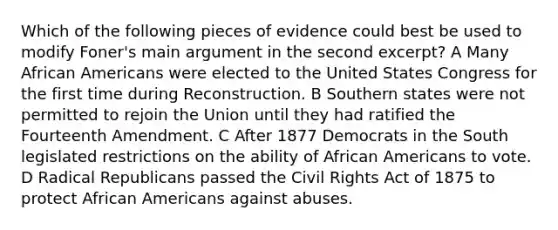 Which of the following pieces of evidence could best be used to modify Foner's main argument in the second excerpt? A Many African Americans were elected to the United States Congress for the first time during Reconstruction. B Southern states were not permitted to rejoin the Union until they had ratified the Fourteenth Amendment. C After 1877 Democrats in the South legislated restrictions on the ability of African Americans to vote. D Radical Republicans passed the Civil Rights Act of 1875 to protect African Americans against abuses.