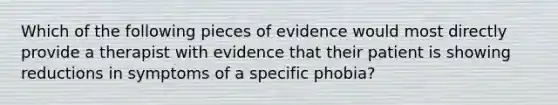 Which of the following pieces of evidence would most directly provide a therapist with evidence that their patient is showing reductions in symptoms of a specific phobia?