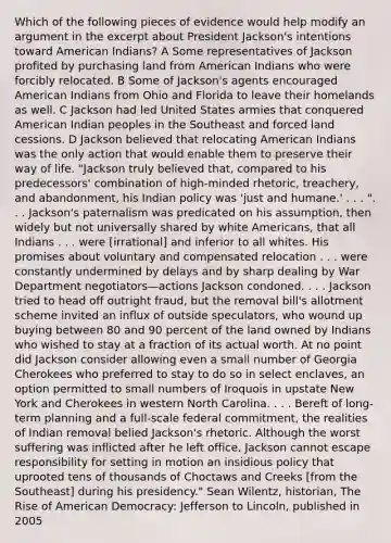 Which of the following pieces of evidence would help modify an argument in the excerpt about President Jackson's intentions toward American Indians? A Some representatives of Jackson profited by purchasing land from American Indians who were forcibly relocated. B Some of Jackson's agents encouraged American Indians from Ohio and Florida to leave their homelands as well. C Jackson had led United States armies that conquered American Indian peoples in the Southeast and forced land cessions. D Jackson believed that relocating American Indians was the only action that would enable them to preserve their way of life. "Jackson truly believed that, compared to his predecessors' combination of high-minded rhetoric, treachery, and abandonment, his Indian policy was 'just and humane.' . . . ". . . Jackson's paternalism was predicated on his assumption, then widely but not universally shared by white Americans, that all Indians . . . were [irrational] and inferior to all whites. His promises about voluntary and compensated relocation . . . were constantly undermined by delays and by sharp dealing by War Department negotiators—actions Jackson condoned. . . . Jackson tried to head off outright fraud, but the removal bill's allotment scheme invited an influx of outside speculators, who wound up buying between 80 and 90 percent of the land owned by Indians who wished to stay at a fraction of its actual worth. At no point did Jackson consider allowing even a small number of Georgia Cherokees who preferred to stay to do so in select enclaves, an option permitted to small numbers of Iroquois in upstate New York and Cherokees in western North Carolina. . . . Bereft of long-term planning and a full-scale federal commitment, the realities of Indian removal belied Jackson's rhetoric. Although the worst suffering was inflicted after he left office, Jackson cannot escape responsibility for setting in motion an insidious policy that uprooted tens of thousands of Choctaws and Creeks [from the Southeast] during his presidency." Sean Wilentz, historian, The Rise of American Democracy: Jefferson to Lincoln, published in 2005