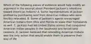 Which of the following pieces of evidence would help modify an argument in the excerpt about President Jackson's intentions toward American Indians? A. Some representatives of Jackson profited by purchasing land from American Indians who were forcibly relocated. B. Some of Jackson's agents encouraged American Indians from Ohio and Florida to leave their homelands as well. C. Jackson had led United States armies that conquered American Indian peoples in the Southeast and forced land cessions. D. Jackson believed that relocating American Indians was the only action that would enable them to preserve their way of life.