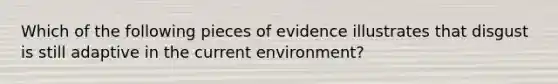 Which of the following pieces of evidence illustrates that disgust is still adaptive in the current environment?