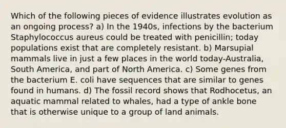 Which of the following pieces of evidence illustrates evolution as an ongoing process? a) In the 1940s, infections by the bacterium Staphylococcus aureus could be treated with penicillin; today populations exist that are completely resistant. b) Marsupial mammals live in just a few places in the world today-Australia, South America, and part of North America. c) Some genes from the bacterium E. coli have sequences that are similar to genes found in humans. d) The fossil record shows that Rodhocetus, an aquatic mammal related to whales, had a type of ankle bone that is otherwise unique to a group of land animals.