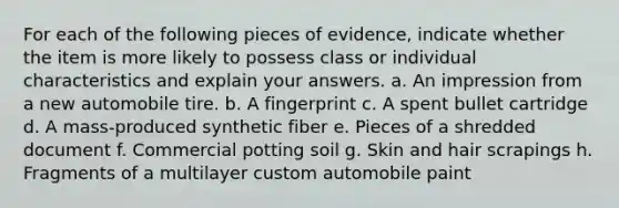 For each of the following pieces of evidence, indicate whether the item is more likely to possess class or individual characteristics and explain your answers. a. An impression from a new automobile tire. b. A fingerprint c. A spent bullet cartridge d. A mass-produced synthetic fiber e. Pieces of a shredded document f. Commercial potting soil g. Skin and hair scrapings h. Fragments of a multilayer custom automobile paint