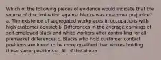 Which of the following pieces of evidence would indicate that the source of discrimination against blacks was customer prejudice? a. The existence of segregated workplaces in occupations with high customer contact b. Differences in the average earnings of self-employed black and white workers after controlling for all premarket differences c. Blacks who hold customer contact positions are found to be more qualified than whites holding those same positions d. All of the above