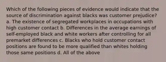 Which of the following pieces of evidence would indicate that the source of discrimination against blacks was customer prejudice? a. The existence of segregated workplaces in occupations with high customer contact b. Differences in the average earnings of self-employed black and white workers after controlling for all premarket differences c. Blacks who hold customer contact positions are found to be more qualified than whites holding those same positions d. All of the above