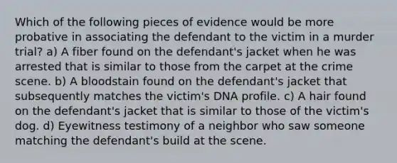 Which of the following pieces of evidence would be more probative in associating the defendant to the victim in a murder trial? a) A fiber found on the defendant's jacket when he was arrested that is similar to those from the carpet at the crime scene. b) A bloodstain found on the defendant's jacket that subsequently matches the victim's DNA profile. c) A hair found on the defendant's jacket that is similar to those of the victim's dog. d) Eyewitness testimony of a neighbor who saw someone matching the defendant's build at the scene.