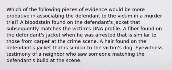 Which of the following pieces of evidence would be more probative in associating the defendant to the victim in a murder trial? A bloodstain found on the defendant's jacket that subsequently matches the victim's DNA profile. A fiber found on the defendant's jacket when he was arrested that is similar to those from carpet at the crime scene. A hair found on the defendant's jacket that is similar to the victim's dog. Eyewitness testimony of a neighbor who saw someone matching the defendant's build at the scene.