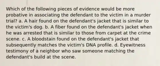 Which of the following pieces of evidence would be more probative in associating the defendant to the victim in a murder trial? a. A hair found on the defendant's jacket that is similar to the victim's dog. b. A fiber found on the defendant's jacket when he was arrested that is similar to those from carpet at the crime scene. c. A bloodstain found on the defendant's jacket that subsequently matches the victim's DNA profile. d. Eyewitness testimony of a neighbor who saw someone matching the defendant's build at the scene.