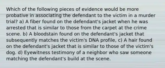 Which of the following pieces of evidence would be more probative in associating the defendant to the victim in a murder trial? a) A fiber found on the defendant's jacket when he was arrested that is similar to those from the carpet at the crime scene. b) A bloodstain found on the defendant's jacket that subsequently matches the victim's DNA profile, c) A hair found on the defendant's jacket that is similar to those of the victim's dog. d) Eyewitness testimony of a neighbor who saw someone matching the defendant's build at the scene.