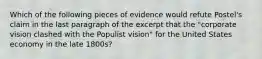 Which of the following pieces of evidence would refute Postel's claim in the last paragraph of the excerpt that the "corporate vision clashed with the Populist vision" for the United States economy in the late 1800s?