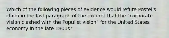 Which of the following pieces of evidence would refute Postel's claim in the last paragraph of the excerpt that the "corporate vision clashed with the Populist vision" for the United States economy in the late 1800s?