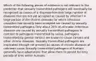 Which of the following pieces of evidence is not relevant to the prediction that sexually transmitted pathogens will eventually be recognized as causes of a disproportionately large number of diseases that are not yet accepted as caused by infection? A large portion of the chronic diseases for which infectious causation has recently been accepted are caused by sexually transmitted pathogens Only about 20% of all known infectious diseases are caused by sexually transmitted pathogens In contrast to pathogens transmitted by saliva, pathogens transmitted by genital contact are known to cause cancers and other chronic diseases. Sexually transmitted pathogens are implicated (though not proven) as causes of chronic diseases of unknown cause Sexually transmitted pathogens of humans generally have adaptations that allow them to persist for long periods of time within humans.