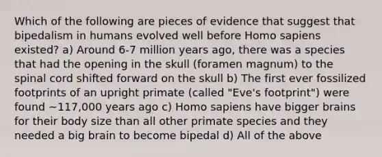 Which of the following are pieces of evidence that suggest that bipedalism in humans evolved well before Homo sapiens existed? a) Around 6-7 million years ago, there was a species that had the opening in the skull (foramen magnum) to the spinal cord shifted forward on the skull b) The first ever fossilized footprints of an upright primate (called "Eve's footprint") were found ~117,000 years ago c) Homo sapiens have bigger brains for their body size than all other primate species and they needed a big brain to become bipedal d) All of the above