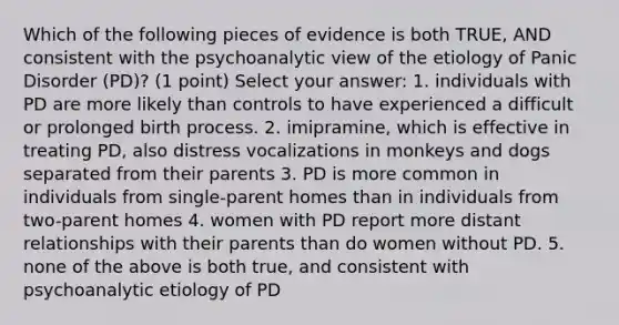 Which of the following pieces of evidence is both TRUE, AND consistent with the psychoanalytic view of the etiology of Panic Disorder (PD)? (1 point) Select your answer: 1. individuals with PD are more likely than controls to have experienced a difficult or prolonged birth process. 2. imipramine, which is effective in treating PD, also distress vocalizations in monkeys and dogs separated from their parents 3. PD is more common in individuals from single-parent homes than in individuals from two-parent homes 4. women with PD report more distant relationships with their parents than do women without PD. 5. none of the above is both true, and consistent with psychoanalytic etiology of PD