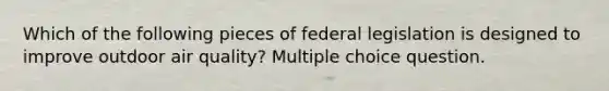 Which of the following pieces of federal legislation is designed to improve outdoor air quality? Multiple choice question.