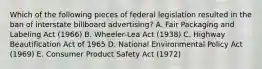 Which of the following pieces of federal legislation resulted in the ban of interstate billboard advertising? A. Fair Packaging and Labeling Act (1966) B. Wheeler-Lea Act (1938) C. Highway Beautification Act of 1965 D. National Environmental Policy Act (1969) E. Consumer Product Safety Act (1972)