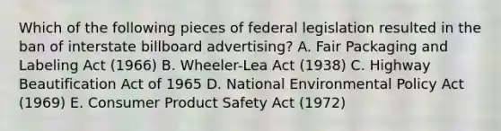 Which of the following pieces of federal legislation resulted in the ban of interstate billboard advertising? A. Fair Packaging and Labeling Act (1966) B. Wheeler-Lea Act (1938) C. Highway Beautification Act of 1965 D. National Environmental Policy Act (1969) E. Consumer Product Safety Act (1972)