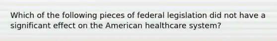 Which of the following pieces of federal legislation did not have a significant effect on the American healthcare system?