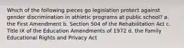 Which of the following pieces go legislation protect against gender discrimination in athletic programs at public school? a. the First Amendment b. Section 504 of the Rehabilitation Act c. Title IX of the Education Amendments of 1972 d. the Family Educational Rights and Privacy Act