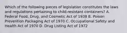 Which of the following pieces of legislation constitutes the laws and regulations pertaining to child-resistant containers? A. Federal Food, Drug, and Cosmetic Act of 1938 B. Poison Prevention Packaging Act of 1970 C. Occupational Safety and Health Act of 1970 D. Drug Listing Act of 1972