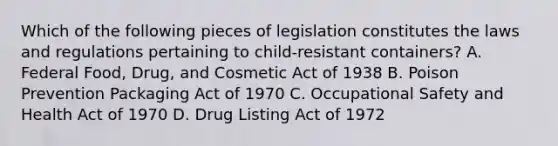 Which of the following pieces of legislation constitutes the laws and regulations pertaining to child-resistant containers? A. Federal Food, Drug, and Cosmetic Act of 1938 B. Poison Prevention Packaging Act of 1970 C. Occupational Safety and Health Act of 1970 D. Drug Listing Act of 1972