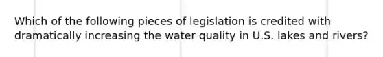 Which of the following pieces of legislation is credited with dramatically increasing the water quality in U.S. lakes and rivers?