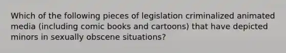 Which of the following pieces of legislation criminalized animated media (including comic books and cartoons) that have depicted minors in sexually obscene situations?