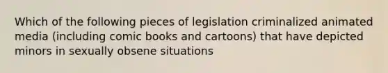 Which of the following pieces of legislation criminalized animated media (including comic books and cartoons) that have depicted minors in sexually obsene situations