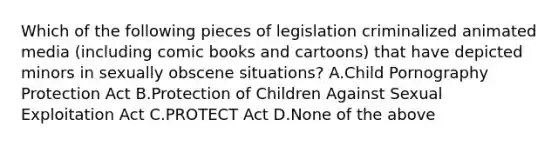 Which of the following pieces of legislation criminalized animated media (including comic books and cartoons) that have depicted minors in sexually obscene situations? A.Child Pornography Protection Act B.Protection of Children Against Sexual Exploitation Act C.PROTECT Act D.None of the above