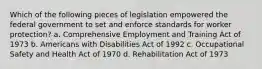 Which of the following pieces of legislation empowered the federal government to set and enforce standards for worker protection? a. Comprehensive Employment and Training Act of 1973 b. Americans with Disabilities Act of 1992 c. Occupational Safety and Health Act of 1970 d. Rehabilitation Act of 1973