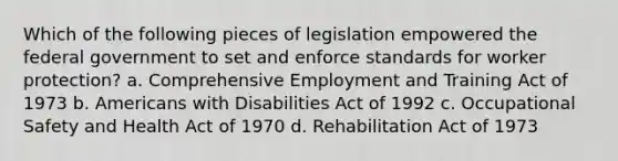 Which of the following pieces of legislation empowered the federal government to set and enforce standards for worker protection? a. Comprehensive Employment and Training Act of 1973 b. Americans with Disabilities Act of 1992 c. Occupational Safety and Health Act of 1970 d. Rehabilitation Act of 1973