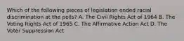 Which of the following pieces of legislation ended racial discrimination at the polls? A. The Civil Rights Act of 1964 B. The Voting Rights Act of 1965 C. The Affirmative Action Act D. The Voter Suppression Act