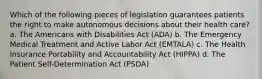 Which of the following pieces of legislation guarantees patients the right to make autonomous decisions about their health care? a. The Americans with Disabilities Act (ADA) b. The Emergency Medical Treatment and Active Labor Act (EMTALA) c. The Health Insurance Portability and Accountability Act (HIPPA) d. The Patient Self-Determination Act (PSDA)