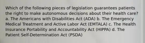 Which of the following pieces of legislation guarantees patients the right to make autonomous decisions about their health care? a. The Americans with Disabilities Act (ADA) b. The Emergency Medical Treatment and Active Labor Act (EMTALA) c. The Health Insurance Portability and Accountability Act (HIPPA) d. The Patient Self-Determination Act (PSDA)