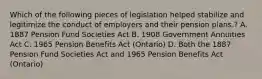 Which of the following pieces of legislation helped stabilize and legitimize the conduct of employers and their pension plans.? A. 1887 Pension Fund Societies Act B. 1908 Government Annuities Act C. 1965 Pension Benefits Act (Ontario) D. Both the 1887 Pension Fund Societies Act and 1965 Pension Benefits Act (Ontario)