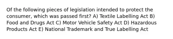 Of the following pieces of legislation intended to protect the consumer, which was passed first? A) Textile Labelling Act B) Food and Drugs Act C) Motor Vehicle Safety Act D) Hazardous Products Act E) National Trademark and True Labelling Act