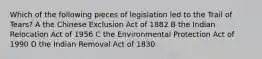 Which of the following pieces of legislation led to the Trail of Tears? A the Chinese Exclusion Act of 1882 B the Indian Relocation Act of 1956 C the Environmental Protection Act of 1990 D the Indian Removal Act of 1830