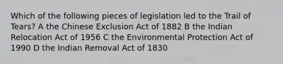 Which of the following pieces of legislation led to the Trail of Tears? A the Chinese Exclusion Act of 1882 B the Indian Relocation Act of 1956 C the Environmental Protection Act of 1990 D the Indian Removal Act of 1830