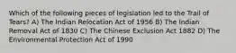 Which of the following pieces of legislation led to the Trail of Tears? A) The Indian Relocation Act of 1956 B) The Indian Removal Act of 1830 C) The Chinese Exclusion Act 1882 D) The Environmental Protection Act of 1990