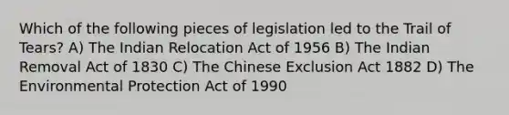 Which of the following pieces of legislation led to the Trail of Tears? A) The Indian Relocation Act of 1956 B) The Indian Removal Act of 1830 C) The Chinese Exclusion Act 1882 D) The Environmental Protection Act of 1990