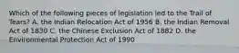 Which of the following pieces of legislation led to the Trail of Tears? A. the Indian Relocation Act of 1956 B. the Indian Removal Act of 1830 C. the Chinese Exclusion Act of 1882 D. the Environmental Protection Act of 1990