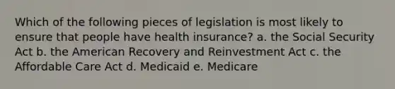 Which of the following pieces of legislation is most likely to ensure that people have health insurance? a. the Social Security Act b. the American Recovery and Reinvestment Act c. the Affordable Care Act d. Medicaid e. Medicare