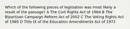 Which of the following pieces of legislation was most likely a result of the passage? A The Civil Rights Act of 1964 B The Bipartisan Campaign Reform Act of 2002 C The Voting Rights Act of 1965 D Title IX of the Education Amendments Act of 1972