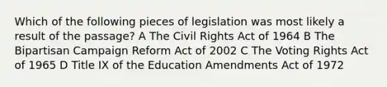 Which of the following pieces of legislation was most likely a result of the passage? A The Civil Rights Act of 1964 B The Bipartisan Campaign Reform Act of 2002 C The Voting Rights Act of 1965 D Title IX of the Education Amendments Act of 1972