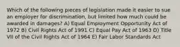 Which of the following pieces of legislation made it easier to sue an employer for discrimination, but limited how much could be awarded in damages? A) Equal Employment Opportunity Act of 1972 B) Civil Rights Act of 1991 C) Equal Pay Act of 1963 D) Title VII of the Civil Rights Act of 1964 E) Fair Labor Standards Act