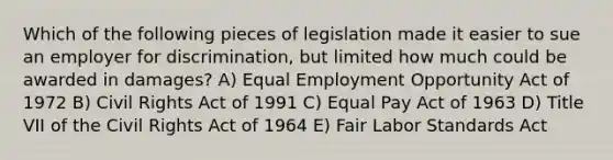 Which of the following pieces of legislation made it easier to sue an employer for discrimination, but limited how much could be awarded in damages? A) Equal Employment Opportunity Act of 1972 B) Civil Rights Act of 1991 C) Equal Pay Act of 1963 D) Title VII of the Civil Rights Act of 1964 E) Fair Labor Standards Act