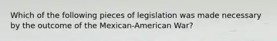 Which of the following pieces of legislation was made necessary by the outcome of the Mexican-American War?