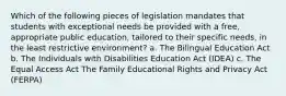 Which of the following pieces of legislation mandates that students with exceptional needs be provided with a free, appropriate public education, tailored to their specific needs, in the least restrictive environment? a. The Bilingual Education Act b. The Individuals with Disabilities Education Act (IDEA) c. The Equal Access Act The Family Educational Rights and Privacy Act (FERPA)