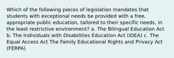 Which of the following pieces of legislation mandates that students with exceptional needs be provided with a free, appropriate public education, tailored to their specific needs, in the least restrictive environment? a. The Bilingual Education Act b. The Individuals with Disabilities Education Act (IDEA) c. The Equal Access Act The Family Educational Rights and Privacy Act (FERPA)